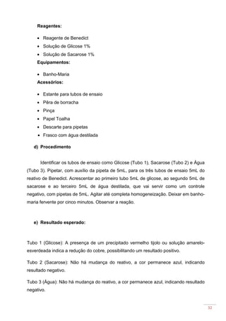32
Reagentes:
• Reagente de Benedict
• Solução de Glicose 1%
• Solução de Sacarose 1%
Equipamentos:
• Banho-Maria
Acessórios:
• Estante para tubos de ensaio
• Pêra de borracha
• Pinça
• Papel Toalha
• Descarte para pipetas
• Frasco com água destilada
d) Procedimento
Identificar os tubos de ensaio como Glicose (Tubo 1), Sacarose (Tubo 2) e Água
(Tubo 3). Pipetar, com auxílio da pipeta de 5mL, para os três tubos de ensaio 5mL do
reativo de Benedict. Acrescentar ao primeiro tubo 5mL de glicose, ao segundo 5mL de
sacarose e ao terceiro 5mL de água destilada, que vai servir como um controle
negativo, com pipetas de 5mL. Agitar até completa homogeneização. Deixar em banho-
maria fervente por cinco minutos. Observar a reação.
e) Resultado esperado:
Tubo 1 (Glicose): A presença de um precipitado vermelho tijolo ou solução amarelo-
esverdeada indica a redução do cobre, possibilitando um resultado positivo.
Tubo 2 (Sacarose): Não há mudança do reativo, a cor permanece azul, indicando
resultado negativo.
Tubo 3 (Água): Não há mudança do reativo, a cor permanece azul, indicando resultado
negativo.
 