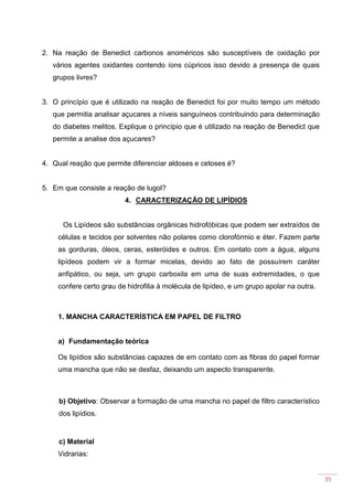 35
2. Na reação de Benedict carbonos anoméricos são susceptíveis de oxidação por
vários agentes oxidantes contendo íons cúpricos isso devido a presença de quais
grupos livres?
3. O princípio que é utilizado na reação de Benedict foi por muito tempo um método
que permitia analisar açucares a níveis sanguíneos contribuindo para determinação
do diabetes melitos. Explique o princípio que é utilizado na reação de Benedict que
permite a analise dos açucares?
4. Qual reação que permite diferenciar aldoses e cetoses é?
5. Em que consiste a reação de lugol?
4. CARACTERIZAÇÃO DE LIPÍDIOS
Os Lipídeos são substâncias orgânicas hidrofóbicas que podem ser extraídos de
células e tecidos por solventes não polares como clorofórmio e éter. Fazem parte
as gorduras, óleos, ceras, esteróides e outros. Em contato com a água, alguns
lipídeos podem vir a formar micelas, devido ao fato de possuírem caráter
anfipático, ou seja, um grupo carboxila em uma de suas extremidades, o que
confere certo grau de hidrofilia à molécula de lipídeo, e um grupo apolar na outra.
1. MANCHA CARACTERÍSTICA EM PAPEL DE FILTRO
a) Fundamentação teórica
Os lipídios são substâncias capazes de em contato com as fibras do papel formar
uma mancha que não se desfaz, deixando um aspecto transparente.
b) Objetivo: Observar a formação de uma mancha no papel de filtro característico
dos lipídios.
c) Material
Vidrarias:
 