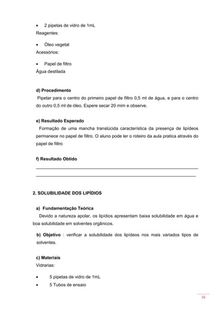 36
• 2 pipetas de vidro de 1mL
Reagentes:
• Óleo vegetal
Acessórios:
• Papel de filtro
Água destilada
d) Procedimento
Pipetar para o centro do primeiro papel de filtro 0,5 ml de água, e para o centro
do outro 0,5 ml de óleo. Espere secar 20 mim e observe.
e) Resultado Esperado
Formação de uma mancha translúcida característica da presença de lipídeos
permanece no papel de filtro. O aluno pode ler o roteiro da aula pratica através do
papel de filtro
f) Resultado Obtido
__________________________________________________________________
_________________________________________________________________
2. SOLUBILIDADE DOS LIPÍDIOS
a) Fundamentação Teórica
Devido a natureza apolar, os lipídios apresentam baixa solubilidade em água e
boa solubilidade em solventes orgânicos.
b) Objetivo : verificar a solubilidade dos lipídeos nos mais variados tipos de
solventes.
c) Materiais
Vidrarias:
• 5 pipetas de vidro de 1mL
• 5 Tubos de ensaio
 