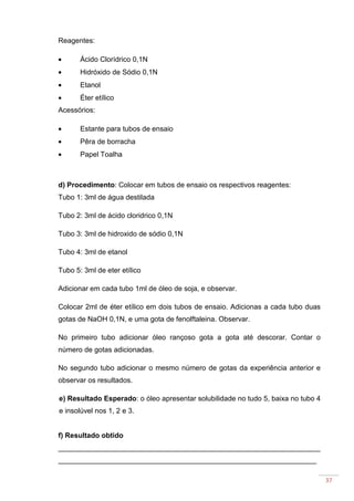 37
Reagentes:
• Ácido Clorídrico 0,1N
• Hidróxido de Sódio 0,1N
• Etanol
• Éter etílico
Acessórios:
• Estante para tubos de ensaio
• Pêra de borracha
• Papel Toalha
d) Procedimento: Colocar em tubos de ensaio os respectivos reagentes:
Tubo 1: 3ml de água destilada
Tubo 2: 3ml de ácido cloridrico 0,1N
Tubo 3: 3ml de hidroxido de sódio 0,1N
Tubo 4: 3ml de etanol
Tubo 5: 3ml de eter etílico
Adicionar em cada tubo 1ml de óleo de soja, e observar.
Colocar 2ml de éter etílico em dois tubos de ensaio. Adicionas a cada tubo duas
gotas de NaOH 0,1N, e uma gota de fenolftaleina. Observar.
No primeiro tubo adicionar óleo rançoso gota a gota até descorar. Contar o
número de gotas adicionadas.
No segundo tubo adicionar o mesmo número de gotas da experiência anterior e
observar os resultados.
e) Resultado Esperado: o óleo apresentar solubilidade no tudo 5, baixa no tubo 4
e insolúvel nos 1, 2 e 3.
f) Resultado obtido
__________________________________________________________________
_________________________________________________________________
 