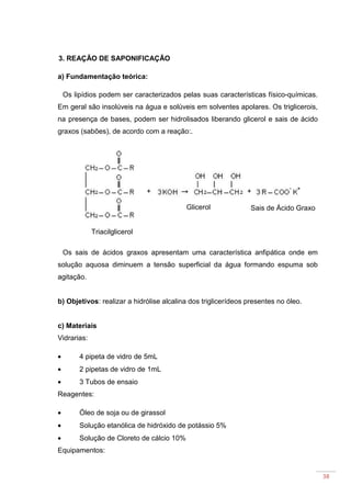 38
3. REAÇÃO DE SAPONIFICAÇÃO
a) Fundamentação teórica:
Os lipídios podem ser caracterizados pelas suas características físico-químicas.
Em geral são insolúveis na água e solúveis em solventes apolares. Os triglicerois,
na presença de bases, podem ser hidrolisados liberando glicerol e sais de ácido
graxos (sabões), de acordo com a reação:.
Os sais de ácidos graxos apresentam uma característica anfipática onde em
solução aquosa diminuem a tensão superficial da água formando espuma sob
agitação.
b) Objetivos: realizar a hidrólise alcalina dos triglicerídeos presentes no óleo.
c) Materiais
Vidrarias:
• 4 pipeta de vidro de 5mL
• 2 pipetas de vidro de 1mL
• 3 Tubos de ensaio
Reagentes:
• Óleo de soja ou de girassol
• Solução etanólica de hidróxido de potássio 5%
• Solução de Cloreto de cálcio 10%
Equipamentos:
Triacilglicerol
Glicerol Sais de Ácido Graxo
 