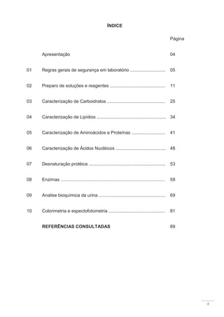 4
ÍNDICE
Página
Apresentação 04
01 Regras gerais de segurança em laboratório ............................ 05
02 Preparo de soluções e reagentes ............................................ 11
03 Caracterização de Carboidratos .............................................. 25
04 Caracterização de Lipídios ....................................................... 34
05 Caracterização de Aminoácidos e Proteínas ........................... 41
06 Caracterização de Ácidos Nucléicos ........................................ 48
07 Desnaturação protéica ............................................................. 53
08 Enzimas ................................................................................... 59
09 Analise bioquímica da urina ..................................................... 69
10 Colorimetria e espectofotometria ............................................. 81
REFERÊNCIAS CONSULTADAS 89
 