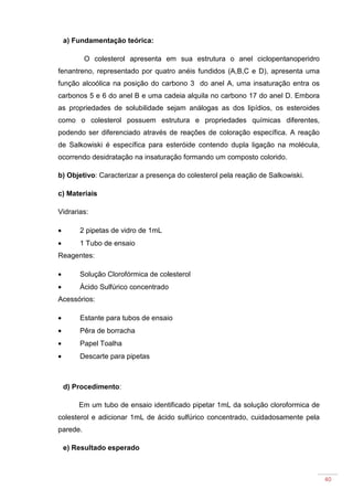 40
a) Fundamentação teórica:
O colesterol apresenta em sua estrutura o anel ciclopentanoperidro
fenantreno, representado por quatro anéis fundidos (A,B,C e D), apresenta uma
função alcoólica na posição do carbono 3 do anel A, uma insaturação entra os
carbonos 5 e 6 do anel B e uma cadeia alquila no carbono 17 do anel D. Embora
as propriedades de solubilidade sejam análogas as dos lipídios, os esteroides
como o colesterol possuem estrutura e propriedades químicas diferentes,
podendo ser diferenciado através de reações de coloração específica. A reação
de Salkowiski é específica para esteróide contendo dupla ligação na molécula,
ocorrendo desidratação na insaturação formando um composto colorido.
b) Objetivo: Caracterizar a presença do colesterol pela reação de Salkowiski.
c) Materiais
Vidrarias:
• 2 pipetas de vidro de 1mL
• 1 Tubo de ensaio
Reagentes:
• Solução Clorofórmica de colesterol
• Ácido Sulfúrico concentrado
Acessórios:
• Estante para tubos de ensaio
• Pêra de borracha
• Papel Toalha
• Descarte para pipetas
d) Procedimento:
Em um tubo de ensaio identificado pipetar 1mL da solução cloroformica de
colesterol e adicionar 1mL de ácido sulfúrico concentrado, cuidadosamente pela
parede.
e) Resultado esperado
 