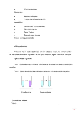 44
• 2 Tubos de ensaio
Reagentes:
• Reativo de Biureto
• Solução de ovoalbumina 10%
Acessórios:
• Estante para tubos de ensaio
• Pêra de borracha
• Papel Toalha
• Descarte para pipetas
Frasco com água destilada
d) Procedimento
Colocar 2 mL de reativo de biureto em dois tubos de ensaio. Ao primeiro juntar 1
mL de ovoalbumina e no segundo 1 mL de água destilada. Agitar e observar a reação.
e) Resultado esperado
Tubo 1 (ovoalbumina): formação de coloração violácea indicando positivo para
proteína
Tubo 2 (Água destilada): Não há mudança de cor, indicando reação negativa
Ovoalbumina Água destilada
f) Resultado obtido:
Tubo1: ______________________________________________
 