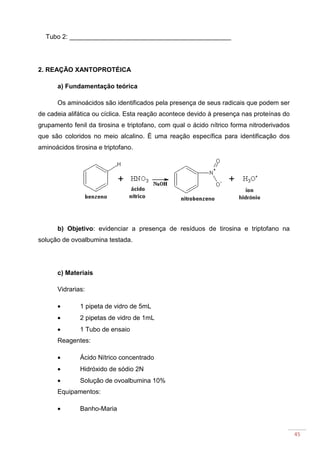 45
Tubo 2: _____________________________________________
2. REAÇÃO XANTOPROTÉICA
a) Fundamentação teórica
Os aminoácidos são identificados pela presença de seus radicais que podem ser
de cadeia alifática ou cíclica. Esta reação acontece devido à presença nas proteínas do
grupamento fenil da tirosina e triptofano, com qual o ácido nítrico forma nitroderivados
que são coloridos no meio alcalino. É uma reação específica para identificação dos
aminoácidos tirosina e triptofano.
b) Objetivo: evidenciar a presença de resíduos de tirosina e triptofano na
solução de ovoalbumina testada.
c) Materiais
Vidrarias:
• 1 pipeta de vidro de 5mL
• 2 pipetas de vidro de 1mL
• 1 Tubo de ensaio
Reagentes:
• Ácido Nítrico concentrado
• Hidróxido de sódio 2N
• Solução de ovoalbumina 10%
Equipamentos:
• Banho-Maria
 