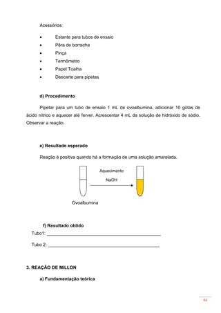 46
Acessórios:
• Estante para tubos de ensaio
• Pêra de borracha
• Pinça
• Termômetro
• Papel Toalha
• Descarte para pipetas
d) Procedimento
Pipetar para um tubo de ensaio 1 mL de ovoalbumina, adicionar 10 gotas de
ácido nítrico e aquecer até ferver. Acrescentar 4 mL da solução de hidróxido de sódio.
Observar a reação.
e) Resultado esperado
Reação é positiva quando há a formação de uma solução amarelada.
Ovoalbumina
f) Resultado obtido
Tubo1: ______________________________________________
Tubo 2: _____________________________________________
3. REAÇÃO DE MILLON
a) Fundamentação teórica
Aquecimento
NaOH
 