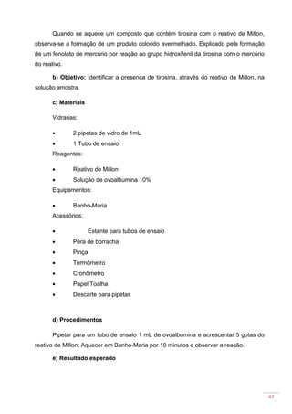 47
Quando se aquece um composto que contém tirosina com o reativo de Millon,
observa-se a formação de um produto colorido avermelhado. Explicado pela formação
de um fenolato de mercúrio por reação ao grupo hidroxifenil da tirosina com o mercúrio
do reativo.
b) Objetivo: identificar a presença de tirosina, através do reativo de Millon, na
solução amostra.
c) Materiais
Vidrarias:
• 2 pipetas de vidro de 1mL
• 1 Tubo de ensaio
Reagentes:
• Reativo de Millon
• Solução de ovoalbumina 10%
Equipamentos:
• Banho-Maria
Acessórios:
• Estante para tubos de ensaio
• Pêra de borracha
• Pinça
• Termômetro
• Cronômetro
• Papel Toalha
• Descarte para pipetas
d) Procedimentos
Pipetar para um tubo de ensaio 1 mL de ovoalbumina e acrescentar 5 gotas do
reativo de Millon. Aquecer em Banho-Maria por 10 minutos e observar a reação.
e) Resultado esperado
 