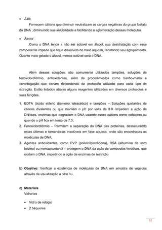 52
• Sais
Fornecem cátions que diminuir neutralizam as cargas negativas do grupo fosfato
do DNA , diminuindo sua solubilidade e facilitando a aglomeração dessas moléculas
• Álcool
Como o DNA tende a não ser solúvel em álcool, sua desidratação com esse
componente impede que fique dissolvido no meio aquoso, facilitando seu agrupamento.
Quanto mais gelado o álcool, menos solúvel será o DNA.
Além dessas soluções, são comumente utilizados tampões, soluções de
fenol/clorofórmio, antioxidantes, além de procedimentos como banho-maria e
centrifugação que variam dependendo do protocolo utilizado para cada tipo de
extração. Estão listados abaixo alguns reagentes utilizados em diversos protocolos e
suas funções.
1. EDTA (ácido etileno diamono tetracético) e tampões – Soluções quelantes de
cátions divalentes ou que mantém o pH por volta de 8.0. Impedem a ação de
DNAses, enzimas que degradam o DNA usando esses cátions como cofatores ou
quando o pH fica em torno de 7.0;
2. Fenol/clorofórmio – Permitem a separação do DNA das proteínas, desnaturando
estas últimas e tornando-as insolúveis em fase aquosa, onde são encontradas as
moléculas de DNA;
3. Agentes antioxidantes, como PVP (polivinilpirrolidona), BSA (albumina de soro
bovino) ou mercaptoetanol – protegem o DNA da ação de compostos fenólicos, que
oxidam o DNA, impedindo a ação de enzimas de restrição
b) Objetivo: Verificar a existência de moléculas de DNA em amostra de vegetais
através da visualização a olho nu.
c) Materiais
Vidrarias
• Vidro de relógio
• 2 béqueres
 