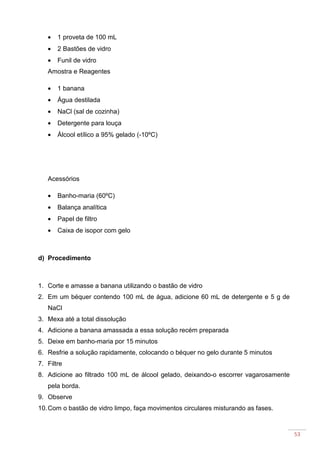 53
• 1 proveta de 100 mL
• 2 Bastões de vidro
• Funil de vidro
Amostra e Reagentes
• 1 banana
• Água destilada
• NaCl (sal de cozinha)
• Detergente para louça
• Álcool etílico a 95% gelado (-10ºC)
Acessórios
• Banho-maria (60ºC)
• Balança analítica
• Papel de filtro
• Caixa de isopor com gelo
d) Procedimento
1. Corte e amasse a banana utilizando o bastão de vidro
2. Em um béquer contendo 100 mL de água, adicione 60 mL de detergente e 5 g de
NaCl
3. Mexa até a total dissolução
4. Adicione a banana amassada a essa solução recém preparada
5. Deixe em banho-maria por 15 minutos
6. Resfrie a solução rapidamente, colocando o béquer no gelo durante 5 minutos
7. Filtre
8. Adicione ao filtrado 100 mL de álcool gelado, deixando-o escorrer vagarosamente
pela borda.
9. Observe
10.Com o bastão de vidro limpo, faça movimentos circulares misturando as fases.
 