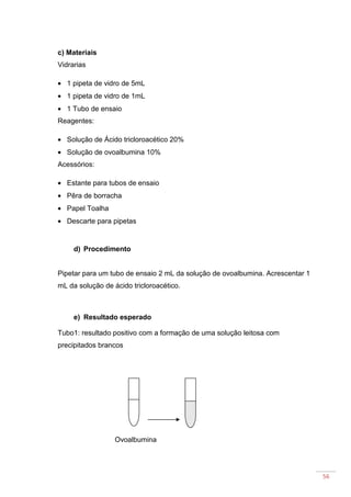56
c) Materiais
Vidrarias
• 1 pipeta de vidro de 5mL
• 1 pipeta de vidro de 1mL
• 1 Tubo de ensaio
Reagentes:
• Solução de Ácido tricloroacético 20%
• Solução de ovoalbumina 10%
Acessórios:
• Estante para tubos de ensaio
• Pêra de borracha
• Papel Toalha
• Descarte para pipetas
d) Procedimento
Pipetar para um tubo de ensaio 2 mL da solução de ovoalbumina. Acrescentar 1
mL da solução de ácido tricloroacético.
e) Resultado esperado
Tubo1: resultado positivo com a formação de uma solução leitosa com
precipitados brancos
Ovoalbumina
 