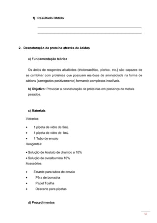 57
f) Resultado Obtido
___________________________________________________________
___________________________________________________________
2. Desnaturação da proteína através de ácidos
a) Fundamentação teórica
Os ânios de reagentes alcalóides (tricloroacético, pícrico, etc.) são capazes de
se combinar com proteínas que possuam resíduos de aminoáciods na forma de
cátions (carregados positivamente) formando complexos insolíveis.
b) Objetivo: Provocar a desnaturação de proteínas em presença de metais
pesados.
c) Materiais
Vidrarias:
• 1 pipeta de vidro de 5mL
• 1 pipeta de vidro de 1mL
• 1 Tubo de ensaio
Reagentes:
• Solução de Acetato de chumbo a 10%
• Solução de ovoalbumina 10%
Acessórios:
• Estante para tubos de ensaio
• Pêra de borracha
• Papel Toalha
• Descarte para pipetas
d) Procedimentos
 