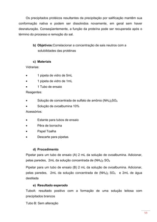 59
Os precipitados protéicos resultantes da precipitação por salificação mantêm sua
conformação nativa e podem ser dissolvidos novamente, em geral sem haver
desnaturação. Conseqüentemente, a função da proteína pode ser recuperada após o
término do processo e remoção do sal.
b) Objetivos:Correlacionar a concentração de sais neutros com a
solubilidades das protéinas
c) Materiais
Vidrarias:
• 1 pipeta de vidro de 5mL
• 1 pipeta de vidro de 1mL
• 1 Tubo de ensaio
Reagentes:
• Solução de concentrada de sulfato de amônio (NH4)2SO4
• Solução de ovoalbumina 10%
Acessórios:
• Estante para tubos de ensaio
• Pêra de borracha
• Papel Toalha
• Descarte para pipetas
d) Procedimento
Pipetar para um tubo de ensaio (A) 2 mL da solução de ovoalbumina. Adicionar,
pelas paredes, 2mL da solução concentrada de (NH4)2 SO4
Pipetar para um tubo de ensaio (B) 2 mL da solução de ovoalbumina. Adicionar,
pelas paredes, 2mL da solução concentrada de (NH4)2 SO4 e 2mL de água
destilada
e) Resultado esperado
TuboA: resultado positivo com a formação de uma solução leitosa com
precipitados brancos
Tubo B: Sem alteração
 