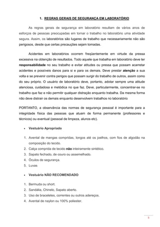 6
1. REGRAS GERAIS DE SEGURANÇA EM LABORATÓRIO
As regras gerais de segurança em laboratório resultam de vários anos de
esforços de pessoas preocupadas em tornar o trabalho no laboratório uma atividade
segura. Assim, os laboratórios são lugares de trabalho que necessariamente não são
perigosos, desde que certas precauções sejam tomadas.
Acidentes em laboratórios ocorrem freqüentemente em virtude da pressa
excessiva na obtenção de resultados. Todo aquele que trabalha em laboratório deve ter
responsabilidade no seu trabalho e evitar atitudes ou pressa que possam acarretar
acidentes e possíveis danos para si e para os demais. Deve prestar atenção a sua
volta e se prevenir contra perigos que possam surgir do trabalho de outros, assim como
do seu próprio. O usuário de laboratório deve, portanto, adotar sempre uma atitude
atenciosa, cuidadosa e metódica no que faz. Deve, particularmente, concentrar-se no
trabalho que faz e não permitir qualquer distração enquanto trabalha. Da mesma forma
não deve distrair os demais enquanto desenvolvem trabalhos no laboratório
PORTANTO, a observância das normas de segurança pessoal é importante para a
integridade física das pessoas que atuam de forma permanente (professores e
técnicos) ou eventual (pessoal de limpeza, alunos etc).
• Vestuário Apropriado
1. Avental de mangas compridas, longos até os joelhos, com fios de algodão na
composição do tecido.
2. Calça comprida de tecido não inteiramente sintético.
3. Sapato fechado, de couro ou assemelhado.
4. Óculos de segurança.
5. Luvas
• Vestuário NÃO RECOMENDADO
1. Bermuda ou short.
2. Sandália, Chinelo, Sapato aberto.
3. Uso de braceletes, correntes ou outros adereços.
4. Avental de naylon ou 100% poliester.
 