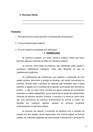 60
f) Resultado Obtido
___________________________________________________________
___________________________________________________________
PESQUISA
1. De quais formas se pode promover a desnaturação de proteínas?
2. O que é desnaturação protéica?
.
3. No que consiste a precipitação por salificação?
8. ENZIMOLOGIA
As enzimans possuem, em geral, estrutura protéica, sendo que foram
descritas algumas moléculas de RNA com atividade catalítica
As enzimas, como todas as proteínas, são sintetizadas pelas células e
constituem catalizadores biológicos, muito mais eficientes do que os
catalizadores inorgânicos.
Os catalisadores são substâncias, que aceleram a velocidade de uma
reação química, diminuindo a energia de ativação, sem serem consumidos no
processo. Embora toda a estrutura da molécula seja necessária para o papel
catalítico, a ligação com o substrato dá-se apenas numa porção bem definida da
enzima – o sítio ou centro ativo, formado por alguns resíduos de aminoácidos
presentes na cadeia polipeptídica, que se aproximaram devido aos dobramentos
inerentes da estrutura terciária. Portanto, a estrutura e a forma do centro ativo
são uma decorrência da estrutura tridimensional da enzima e podem ser
afetadas por quaisquer agentes capazes de provocar mudanças
conformacionais na estrutura protéica.
As enzimas não alteram a constante de equilíbrio nem a variação de
energia livre das reações, sendo regeneradas, sob a forma original, ao final da
catálise. As moléculas reagentes são denominadas substratos (S) e produtos (P)
 