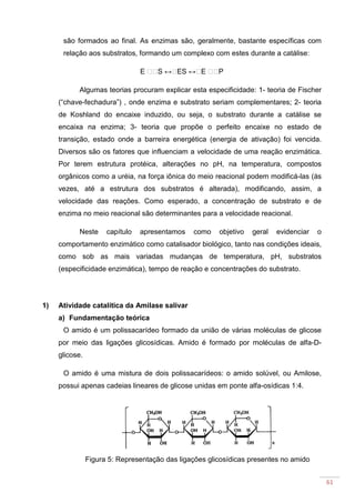 61
são formados ao final. As enzimas são, geralmente, bastante específicas com
relação aos substratos, formando um complexo com estes durante a catálise:
E S ↔ ES ↔ E P
Algumas teorias procuram explicar esta especificidade: 1- teoria de Fischer
(“chave-fechadura”) , onde enzima e substrato seriam complementares; 2- teoria
de Koshland do encaixe induzido, ou seja, o substrato durante a catálise se
encaixa na enzima; 3- teoria que propõe o perfeito encaixe no estado de
transição, estado onde a barreira energética (energia de ativação) foi vencida.
Diversos são os fatores que influenciam a velocidade de uma reação enzimática.
Por terem estrutura protéica, alterações no pH, na temperatura, compostos
orgânicos como a uréia, na força iônica do meio reacional podem modificá-las (ás
vezes, até a estrutura dos substratos é alterada), modificando, assim, a
velocidade das reações. Como esperado, a concentração de substrato e de
enzima no meio reacional são determinantes para a velocidade reacional.
Neste capítulo apresentamos como objetivo geral evidenciar o
comportamento enzimático como catalisador biológico, tanto nas condições ideais,
como sob as mais variadas mudanças de temperatura, pH, substratos
(especificidade enzimática), tempo de reação e concentrações do substrato.
1) Atividade catalítica da Amilase salivar
a) Fundamentação teórica
O amido é um polissacarídeo formado da união de várias moléculas de glicose
por meio das ligações glicosídicas. Amido é formado por moléculas de alfa-D-
glicose.
O amido é uma mistura de dois polissacarídeos: o amido solúvel, ou Amilose,
possui apenas cadeias lineares de glicose unidas em ponte alfa-osídicas 1:4.
Figura 5: Representação das ligações glicosídicas presentes no amido
 