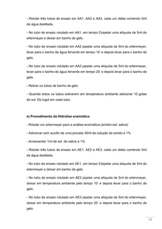 64
- Rotular três tubos de ensaio em AA1, AA2 e AA3, cada um deles contendo 5ml
de água destilada.
- No tubo de ensaio rotulado em AA1, em tempo 0’pipetar uma alíquota de 5ml do
erlenmeyer e deixar em banho de gelo.
- No tubo de ensaio rotulado em AA2 pipetar uma alíquota de 5ml do erlenmeyer,
levar para o banho de água fervente em tempo 10’ e depois levar para o banho de
gelo.
- No tubo de ensaio rotulado em AA3 pipetar uma alíquota de 5ml do erlenmeyer,
levar para o banho de água fervente em tempo 20’ e depois levar para o banho de
gelo.
- Retirar os tubos de banho de gelo
- Quando todos os tubos estiverem em temperatura ambiente adicionar 10 gotas
de sol. De lugol em cada tubo.
e) Procedimento da Hidrolise enzimática
- Rotular um erlenmeyer para a análise enzimática (amido+sol. saliva)
- Adicionar com auxílio de uma proveta 30ml da solução de amido a 1%
- Acrescentar 1ml de sol. de saliva a 1%
- Rotular três tubos de ensaio em AE1, AE2 e AE3, cada um deles contendo 5ml
de água destilada.
- No tubo de ensaio rotulado em AE1, em tempo 0’pipetar uma alíquota de 5ml do
erlenmeyer e deixar em banho de gelo.
- No tubo de ensaio rotulado em AE2 pipetar uma alíquota de 5ml do erlenmeyer,
deixar em temperatura ambiente pelo tempo 10’ e depois levar para o banho de
gelo.
- No tubo de ensaio rotulado em AE3 pipetar uma alíquota de 5ml do erlenmeyer,
deixar em temperatura ambiente pelo tempo 20’ e depois levar para o banho de
gelo.
 