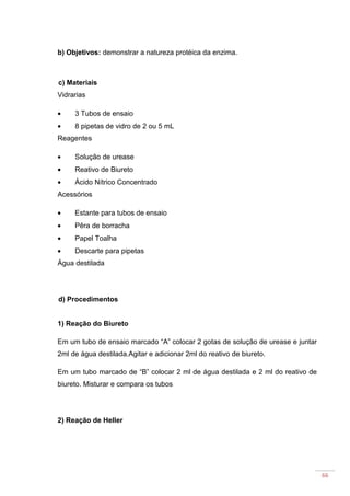 66
b) Objetivos: demonstrar a natureza protéica da enzima.
c) Materiais
Vidrarias
• 3 Tubos de ensaio
• 8 pipetas de vidro de 2 ou 5 mL
Reagentes
• Solução de urease
• Reativo de Biureto
• Ácido Nítrico Concentrado
Acessórios
• Estante para tubos de ensaio
• Pêra de borracha
• Papel Toalha
• Descarte para pipetas
Água destilada
d) Procedimentos
1) Reação do Biureto
Em um tubo de ensaio marcado “A” colocar 2 gotas de solução de urease e juntar
2ml de água destilada.Agitar e adicionar 2ml do reativo de biureto.
Em um tubo marcado de “B” colocar 2 ml de água destilada e 2 ml do reativo de
biureto. Misturar e compara os tubos
2) Reação de Heller
 