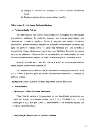 68
3) Explique a ausência de atividade da uréase, quando previamente
fervida
4) Explique a inibição da enzima por sais de mercúrio
3) Enzimas – Oxiredutases: Polifenol Oxidase
a) Fundamentação Teórica
As oxidoredutases são enzimas relacionadas com as reações de óxido-redução
em sistemas biológicos. As polifenóis oxidases são enzimas responsáveis pela
oxidação de compostos fenólicos. Frutas e vegetais que contem compostos
polifenólicos, quando cortados e expostos ao ar sofrem escurecimento, causando pela
ação da polifenol oxidase sobre os compostos fenólicos que são oxidados a
ortoquinonas. Essas ortoquinonas polimerizam com facilidade formando compostos
escuros, as melaninas. Essas reações de escurecimento enzimático podem ser mais
facilmente observadas em vegetais de cores claras como batatas, bananas e maças.
A reação enzimática é do tipo: AH2 + O2 → A + H2O. As enzimas que catalisam
essas reações contêm cobre na estrutura.
Os compostos produzidos na reação absorvem luz na região do espectro entre
320 a 450nm e portanto pode-se avaliar espectrofotometricamente a atividade da
polifenol oxidase.
b) Objetivo:Extrair e avaliar a atividade da polifenol oxidase da banana.
c) Procedimento
- Extração da polifenol oxidase da banana
Pesar 23g de banana e homogeneizar em um liquidificador juntamente com
100mL de tampão citrato-fostato (ácido cítrico 0,1M + K2HPO4 0,1M, pH 6,0).
Centrifugar a 3000 rpm por 20min. O sobrenadante é um substrato aquoso que
contém a polifenol oxidase.
- Determinação da atividade da polifenol oxidase
 