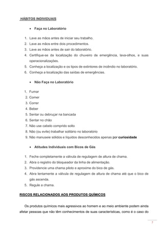 7
HÁBITOS INDIVIDUAIS
• Faça no Laboratório
1. Lave as mãos antes de iniciar seu trabalho.
2. Lave as mãos entre dois procedimentos.
3. Lave as mãos antes de sair do laboratório.
4. Certifique-se da localização do chuveiro de emergência, lava-olhos, e suas
operacionalizações.
5. Conheça a localização e os tipos de extintores de incêndio no laboratório.
6. Conheça a localização das saídas de emergências.
• Não Faça no Laboratório
1. Fumar
2. Comer
3. Correr
4. Beber
5. Sentar ou debruçar na bancada
6. Sentar no chão
7. Não use cabelo comprido solto
8. Não (ou evite) trabalhar solitário no laboratório
9. Não manuseie sólidos e líquidos desconhecidos apenas por curiosidade
• Atitudes Individuais com Bicos de Gás
1. Feche completamente a válvula de regulagem de altura de chama.
2. Abra o registro do bloqueador da linha de alimentação.
3. Providencie uma chama piloto e aproxime do bico de gás.
4. Abra lentamente a válvula de regulagem de altura de chama até que o bico de
gás ascenda.
5. Regule a chama.
RISCOS RELACIONADOS AOS PRODUTOS QUÍMICOS
Os produtos químicos mais agressivos ao homem e ao meio ambiente podem ainda
afetar pessoas que não têm conhecimentos de suas características, como é o caso do
 