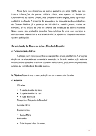 71
Neste livro, nos deteremos ao exame qualitativo de urina (EQU), que nos
fornece informações de grande utilidade clínica, não apenas no âmbito do
funcionamento do sistema urinário, mas também de outros órgãos, como o pâncreas
endócrino e o fígado. A presença de glicosúria e/ ou cetonúria são bons indicativos
de Diabetes Mellitus, já a presença de bilirrubinúria, urobilinogenúria, cristais de
blirrubina, e/ ou cristais de urato de amônia são indicativos de doença hepática.
Neste exame são analisados aspectos físico-químicos da urina que, somados a
outros exames laboratoriais e aos achados clínicos, ajudam no diagnóstico de vários
quadros patológicos.
Caracterização de Glicose na Urina – Método de Benedict
a) Fundamentação teórica
A glicose é um monossacarídeo que apresenta o grupo aldeído livre. A presença
de glicose na urina pode ser evidenciada na reação de Benedict, onde a ação redutora
do carboidrato age sobre os sais de cobre em meio alcalino, produzindo um precipitado
amarelo ou vermelho tijolo de óxido cuproso.
b) Objetivo:Determinar a presença de glicose em uma amostra de urina.
c) Materiais
Vidrarias:
1 pipeta de vidro de 5 mL
1 pipeta de vidro de 1 mL
1 Tubo de ensaio
Reagentes: Reagente de Benedict
Amostra: Urina
Equipamentos:
Banho-Maria
Acessórios:
Estante para tubos de ensaio
 