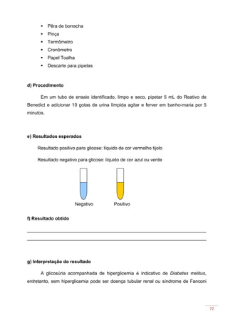 72
Pêra de borracha
Pinça
Termômetro
Cronômetro
Papel Toalha
Descarte para pipetas
d) Procedimento
Em um tubo de ensaio identificado, limpo e seco, pipetar 5 mL do Reativo de
Benedict e adicionar 10 gotas de urina límpida agitar e ferver em banho-maria por 5
minutos.
e) Resultados esperados
Resultado positivo para glicose: líquido de cor vermelho tijolo
Resultado negativo para glicose: líquido de cor azul ou verde
f) Resultado obtido
______________________________________________________________________
______________________________________________________________________
g) Interpretação do resultado
A glicosúria acompanhada de hiperglicemia é indicativo de Diabetes melitus,
entretanto, sem hiperglicemia pode ser doença tubular renal ou síndrome de Fanconi
PositivoNegativo
 
