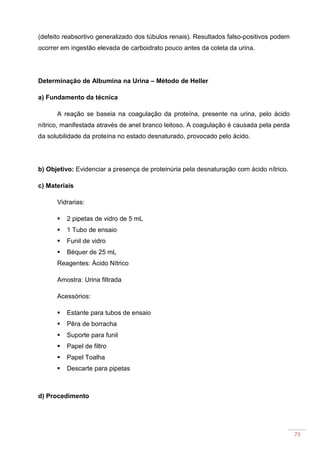 73
(defeito reabsortivo generalizado dos túbulos renais). Resultados falso-positivos podem
ocorrer em ingestão elevada de carboidrato pouco antes da coleta da urina.
Determinação de Albumina na Urina – Método de Heller
a) Fundamento da técnica
A reação se baseia na coagulação da proteína, presente na urina, pelo ácido
nítrico, manifestada através de anel branco leitoso. A coagulação é causada pela perda
da solubilidade da proteína no estado desnaturado, provocado pelo ácido.
b) Objetivo: Evidenciar a presença de proteinúria pela desnaturação com ácido nítrico.
c) Materiais
Vidrarias:
2 pipetas de vidro de 5 mL
1 Tubo de ensaio
Funil de vidro
Béquer de 25 mL
Reagentes: Ácido Nítrico
Amostra: Urina filtrada
Acessórios:
Estante para tubos de ensaio
Pêra de borracha
Suporte para funil
Papel de filtro
Papel Toalha
Descarte para pipetas
d) Procedimento
 