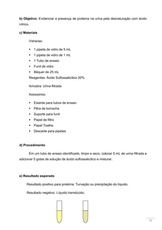 75
b) Objetivo: Evidenciar a presença de proteína na urina pela desnaturação com ácido
nítrico.
c) Materiais
Vidrarias:
1 pipeta de vidro de 5 mL
1 pipeta de vidro de 1 mL
1 Tubo de ensaio
Funil de vidro
Béquer de 25 mL
Reagentes: Ácido Sulfossalicílico 20%
Amostra: Urina flitrada
Acessórios:
Estante para tubos de ensaio
Pêra de borracha
Suporte para funil
Papel de filtro
Papel Toalha
Descarte para pipetas
d) Procedimento
Em um tubo de ensaio identificado, limpo e seco, colocar 5 mL de urina filtrada e
adicionar 5 gotas de solução de ácido sulfossalicílico e misturar.
e) Resultado esperado
Resultado positivo para proteína: Turvação ou precipitação do líquido.
Resultado negativo: Líquido translúcido.
 