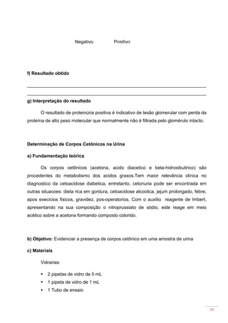 76
f) Resultado obtido
______________________________________________________________________
______________________________________________________________________
g) Interpretação do resultado
O resultado de proteinúria positiva é indicativo de lesão glomerular com perda da
proteína de alto peso molecular que normalmente não é filtrada pelo glomérulo intacto.
Determinação de Corpos Cetônicos na Urina
a) Fundamentação teórica
Os corpos cetônicos (acetona, acido diacetico e beta-hidroxibutirico) são
procedentes do metabolismo dos acidos graxos.Tem maior relevância clinica no
diagnostico da cetoacidose diabetica, entretanto, cetonuria pode ser encontrada em
outras situacoes: dieta rica em gordura, cetoacidose alcoolica, jejum prolongado, febre,
apos execicios fisicos, gravidez, pos-operatorios. Com o auxílio reagente de Imbert,
apresentando na sua composição o nitroprussiato de sódio, este reage em meio
acético sobre a acetona formando composto colorido.
b) Objetivo: Evidenciar a presença de corpos cetônico em uma amostra de urina
c) Materiais
Vidrarias:
2 pipetas de vidro de 5 mL
1 pipeta de vidro de 1 mL
1 Tubo de ensaio
PositivoNegativo
 