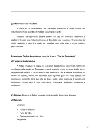 78
______________________________________________________________________
______________________________________________________________________
g) Interpretação do resultado
A cetonúria é característica em pacientes diabéticos e pode ocorrer em
indivíduos normais quando submetidos a jejum prolongado.
Reações falso-positivas podem ocorrer no uso de levodopa, metildopa e
captopril. O acido beta-hidroxibutirico não é detectado pela reação do nitroprussiato de
sódio, podendo a cetonúria pode ser negativa caso este seja o corpo cetônico
predominante.
Detecção de Fadiga Muscular por meio da Urina – “Test de Donnaggio”
a) Fundamentação teórica
A fadiga muscular é capaz de provocar desequilíbrio bioquímico, facilmente
constatado pela reação de Donnaggio, a qual somente ocorre em meio ácido, sendo
indispensável verificar o pH da urina a ser examinada. Se a mesma apresentar pH
neutro ou alcalino, deverá ser acidulada com algumas gotas de ácido acético, em
quantidade suficiente para que ela se torne ácida. Esta exigência é sumamente
importante, porque sem a sua observância, observa-se resultados irregulares e
duvidosos.
b) Objetivo: Determinar fadiga muscular por intermédio de amostra de urina.
c) Materiais
Vidrarias:
Tubos de ensaios
Funis de vidro
Pipetas graduadas de 10 mL
Reagentes:
 