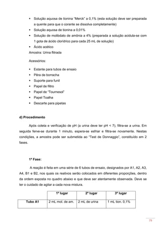 79
Solução aquosa de tionina “Merck” a 0,1% (esta solução deve ser preparada
a quente para que o corante se dissolva completamente)
Solução aquosa de tionina a 0,01%
Solução de molibdato de amônia a 4% (preparada a solução acidula-se com
1 gota de ácido clorídrico para cada 25 mL de solução)
Ácido acético
Amostra: Urina flitrada
Acessórios:
Estante para tubos de ensaio
Pêra de borracha
Suporte para funil
Papel de filtro
Papel de “Tournesol”
Papel Toalha
Descarte para pipetas
d) Procedimento
Após coleta e verificação de pH (a urina deve ter pH < 7), filtra-se a urina. Em
seguida ferve-se durante 1 minuto, espera-se esfriar e filtra-se novamente. Nestas
condições, a amostra pode ser submetida ao “Test de Donnaggio”, constituído em 2
fases.
1ª Fase:
A reação é feita em uma série de 6 tubos de ensaio, designados por A1, A2, A3,
A4, B1 e B2, nos quais os reativos serão colocados em diferentes proporções, dentro
da ordem exposta no quadro abaixo e que deve ser atentamente observada. Deve se
ter o cuidado de agitar a cada nova mistura.
1º lugar 2º lugar 3º lugar
Tubo A1 2 mL mol. de am. 2 mL de urina 1 mL tion. 0,1%
 