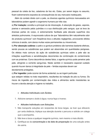 8
pessoal da coleta de lixo, catadores de lixo etc. Estes, por serem leigos no assunto,
ficam sobremaneira expostos às consequências do seu manuseio inadequado.
Além do contato direto com a pele, os diversos agentes químicos manuseados em
laboratórios podem agredir o organismo humano por três vias:
a) Por inalação: constitui a principal via de intoxicação. A absorção de gases, vapores,
poeiras e aerossóis pelos pulmões e a sua distribuição pelo sangue, que os leva às
diversas partes do corpo, é extremamente facilitada pela elevada superfície dos
alvéolos pulmonares. A equivocada cultura de que “laboratórios têm naturalmente odor
de produtos químicos” com freqüência leva a atitudes negligentes, provocando efeitos
crônicos à saúde, com danos muitas vezes permanentes ou irreversíveis.
b) Por absorção cutânea: a pele e a gordura protetora são barreiras bastante efetivas,
sendo poucas as substâncias que podem ser absorvidas em quantidades perigosas.
Os efeitos mais comuns da ação de substâncias químicas sobre a pele são as
irritações superficiais e sensibilizações decorrentes da combinação do contaminante
com as proteínas. Como decorrência destes fatos, o agente químico pode penetrar pela
pele, atingindo a corrente sanguínea. Neste sentido é necessário especial cuidado
quando houver danos à integridade da pele – feridas expostas devem ser
devidamente protegidas.
c) Por ingestão: pode ocorrer de forma acidental, ou ao ingerir partículas
que estejam retidas no trato respiratório, resultantes da inalação de pós ou fumos. Os
riscos de ingestão por contaminação das mãos e alimentos serão inexistentes se
houver a devida atenção e higiene no trabalho.
• Atitudes Individuais com Ácidos
1. Adicione sempre o ácido à água; nunca faça o inverso.
• Atitudes Individuais com Soluções
1. Não transporte soluções em recipientes de boca largas, se tiver que efetuá-lo
por certa distância, triplique sua atenção durante o percurso e solicite um colega
que o acompanhe.
2. Não leve a boca a qualquer reagente químico, nem mesmo o mais diluído.
3. Certifique-se da concentração e da data de preparação de uma solução antes
de usá-la.
 