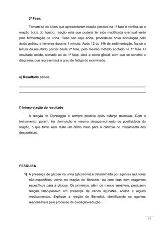 81
2ª Fase:
Tomam-se os tubos que apresentaram reação positiva na 1ª fase e verifica-se a
reação ácida do líquido, reação esta que poderia ter sido modificada eventualmente
pela fermentação da urina. Caso não seja ácida, procede-se nova acidulação pelo
ácido acético e ferve-se durante 1 minuto. Após 12 ou 14h de sedimentação, faz-se a
leitura do resultado parcial desta 2ª fase, pelo mesmo método adotado na 1ª fase. O
resultado obtido, somado ao da 1ª fase, dará a soma global, com que se constrói o
diagrama, que representará o grau de fadiga do examinado.
e) Resultado obtido
______________________________________________________________________
______________________________________________________________________
f) Interpretação do resultado
A reação de Donnaggio é sempre positiva após esforço muscular. Com o
treinamento, porém, há diminuição e mesmo desaparecimento de positividade da
reação, o que torna este teste um ótimo meio para o controle do treinamento dos
desportistas.
PESQUISA
1) A presença de glicose na urina (glicosúria) é determinada por agentes redutores
não-específicos, como na reação de Benedict, ou com tiras com reagentes
específicos para a glicose. Os primeiros, além de menos sensíveis, produzem
reação falso-positivo em presença de vários açúcares, ácidos e alguns
medicamentos. Explique a reação de Benedict, identificando os agentes
responsáveis pelo processo de oxidação-redução.
 