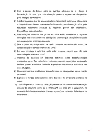 82
2) Com o passar do tempo, além da eventual alteração de pH devido à
fermentação da urina, que outra alteração podemos esperar no tubo positivo
para a reação de Benedict?
3) A determinação do teor de glicose circulante (glicemia) é o elemento básico para
o diagnóstico de diabetes, não sendo fundamental a pesquisa de glicosúria, pois
resultados falsamente positivos ou negativos podem ser encontrados.
Exemplifique estas situações.
4) Concentrações elevadas de glicose na urina estão associadas a algumas
condições não necessariamente patológicas. Exemplifique situações fisiológicas
em que podemos encontrar glicosúria.
5) Qual o papel do nitroprussiato de sódio, presente no reativo de Imbert, na
caracterização de corpos cetônicos na urina?
6) Em que condição a cetonúria pode estar presente mesmo que não seja
detectada pela análise da urina?
7) Presença de cetonúria em pacientes diabéticos indica descompensação
metabólica grave. Por outro lado, indivíduos normais após jejum prolongado
também podem apresentar cetonúria. Explique os mecanismos envolvidos nas
duas situações.
8) O que representa o anel branco leitoso formado no tubo positivo para a reação
de Heller?
9) Explique o método sulfossalicílico para detecção de proteinúria (proteína na
urina).
10) Qual a importância clínica da detecção precoce de microalbuminúria (excreção
urinária de albumina entre 30 e 300mg/24h ou entre 20 e 200µg/min, na
ausência de infecção urinária ou doenças agudas) em pacientes diabéticos e ou
hipertensos?
 