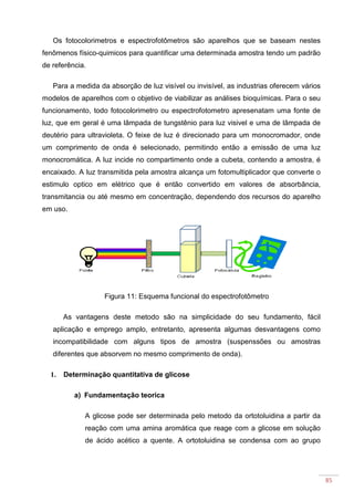 85
Os fotocolorimetros e espectrofotômetros são aparelhos que se baseam nestes
fenômenos físico-quimicos para quantificar uma determinada amostra tendo um padrão
de referência.
Para a medida da absorção de luz visível ou invisível, as industrias oferecem vários
modelos de aparelhos com o objetivo de viabilizar as análises bioquímicas. Para o seu
funcionamento, todo fotocolorimetro ou espectrofotometro apresenatam uma fonte de
luz, que em geral é uma lâmpada de tungstênio para luz visivel e uma de lâmpada de
deutério para ultravioleta. O feixe de luz é direcionado para um monocromador, onde
um comprimento de onda é selecionado, permitindo então a emissão de uma luz
monocromática. A luz incide no compartimento onde a cubeta, contendo a amostra, é
encaixado. A luz transmitida pela amostra alcança um fotomultiplicador que converte o
estimulo optico em elétrico que é então convertido em valores de absorbância,
transmitancia ou até mesmo em concentração, dependendo dos recursos do aparelho
em uso.
Figura 11: Esquema funcional do espectrofotômetro
As vantagens deste metodo são na simplicidade do seu fundamento, fácil
aplicação e emprego amplo, entretanto, apresenta algumas desvantagens como
incompatibilidade com alguns tipos de amostra (suspenssões ou amostras
diferentes que absorvem no mesmo comprimento de onda).
1. Determinação quantitativa de glicose
a) Fundamentação teorica
A glicose pode ser determinada pelo metodo da ortotoluidina a partir da
reação com uma amina aromática que reage com a glicose em solução
de ácido acético a quente. A ortotoluidina se condensa com ao grupo
 