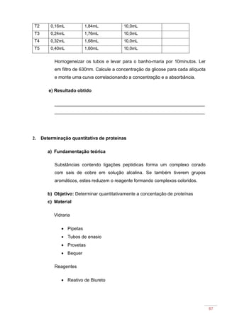 87
T2 0,16mL 1,84mL 10,0mL
T3 0,24mL 1,76mL 10,0mL
T4 0,32mL 1,68mL 10,0mL
T5 0,40mL 1,60mL 10,0mL
Homogeneizar os tubos e levar para o banho-maria por 10minutos. Ler
em filtro de 630nm. Calcule a concentração da glicose para cada alíquota
e monte uma curva correlacionando a concentração e a absorbância.
e) Resultado obtido
___________________________________________________________
___________________________________________________________
2. Determinação quantitativa de proteínas
a) Fundamentação teórica
Substâncias contendo ligações peptidicas forma um complexo corado
com sais de cobre em solução alcalina. Se também tiverem grupos
aromáticos, estes reduzem o reagente formando complexos coloridos.
b) Objetivo: Determinar quantitativamente a concentação de proteínas
c) Material
Vidraria
• Pipetas
• Tubos de enasio
• Provetas
• Bequer
Reagentes
• Reativo de Biureto
 
