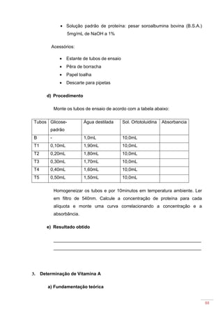 88
• Solução padrão de proteína: pesar soroalbumina bovina (B.S.A.)
5mg/mL de NaOH a 1%
Acessórios:
• Estante de tubos de ensaio
• Pêra de borracha
• Papel toalha
• Descarte para pipetas
d) Procedimento
Monte os tubos de ensaio de acordo com a tabela abaixo:
Tubos Glicose-
padrão
Água destilada Sol. Ortotoluidina Absorbancia
B - 1,0mL 10,0mL
T1 0,10mL 1,90mL 10,0mL
T2 0,20mL 1,80mL 10,0mL
T3 0,30mL 1,70mL 10,0mL
T4 0,40mL 1,60mL 10,0mL
T5 0,50mL 1,50mL 10,0mL
Homogeneizar os tubos e por 10minutos em temperatura ambiente. Ler
em filtro de 540nm. Calcule a concentração de proteína para cada
alíquota e monte uma curva correlacionando a concentração e a
absorbância.
e) Resultado obtido
___________________________________________________________
___________________________________________________________
3. Determinação de Vitamina A
a) Fundamentação teórica
 