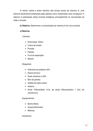89
O retinol, retinal e ácido retinóico são formas ativas da vitamina A, uma
vitamina lipossolúvel sintetizada pelas plantas como carotenódes mais complexos. A
vitamna A participade várias funcòes biológicas principalmente na manutenção da
visão e da pele.
b) Objetivo: Determinar a concentração de vitamina A em uma amostra
c) Materias
Vidrarias
• Erlenmeyer 150mL
• Tubos de ensaio
• Proveta
• Pipetas
• Funil de separação
• Bequer
Reagentes
• Hidroxido de potássio 33%
• Etanol amínico
• Ácido cloridrico a 25%
• Éter de petrólio
• Sulfato de sódio anidro
• Hexano
• Ácido Trifluoacético (1mL de ácido trifluoroacético + 3mL de
cloroformio)
Equipamentos
• Banho-Maria
• Espectrofotometro
• Balança
Acessórios
 