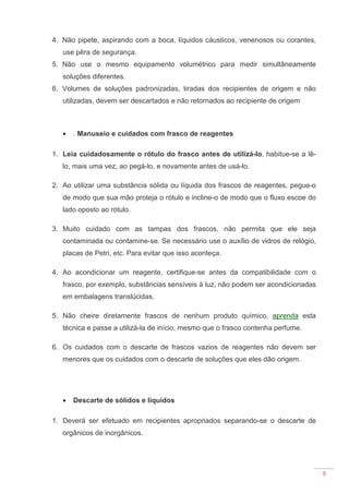 9
4. Não pipete, aspirando com a boca, líquidos cáusticos, venenosos ou corantes,
use pêra de segurança.
5. Não use o mesmo equipamento volumétrico para medir simultâneamente
soluções diferentes.
6. Volumes de soluções padronizadas, tiradas dos recipientes de origem e não
utilizadas, devem ser descartados e não retornados ao recipiente de origem
• . Manuseio e cuidados com frasco de reagentes
1. Leia cuidadosamente o rótulo do frasco antes de utilizá-lo, habitue-se a lê-
lo, mais uma vez, ao pegá-lo, e novamente antes de usá-lo.
2. Ao utilizar uma substância sólida ou líquida dos frascos de reagentes, pegue-o
de modo que sua mão proteja o rótulo e incline-o de modo que o fluxo escoe do
lado oposto ao rótulo.
3. Muito cuidado com as tampas dos frascos, não permita que ele seja
contaminada ou contamine-se. Se necessário use o auxílio de vidros de relógio,
placas de Petri, etc. Para evitar que isso aconteça.
4. Ao acondicionar um reagente, certifique-se antes da compatibilidade com o
frasco, por exemplo, substâncias sensíveis à luz, não podem ser acondicionadas
em embalagens translúcidas.
5. Não cheire diretamente frascos de nenhum produto químico, aprenda esta
técnica e passe a utilizá-la de início, mesmo que o frasco contenha perfume.
6. Os cuidados com o descarte de frascos vazios de reagentes não devem ser
menores que os cuidados com o descarte de soluções que eles dão origem.
• Descarte de sólidos e líquidos
1. Deverá ser efetuado em recipientes apropriados separando-se o descarte de
orgânicos de inorgânicos.
 
