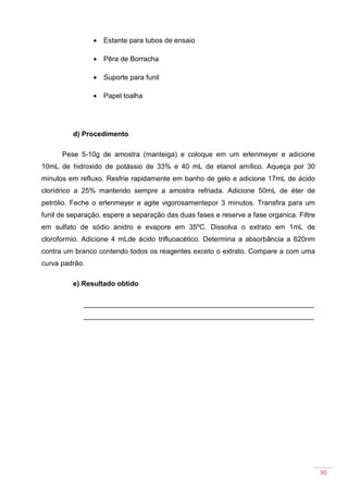 90
• Estante para tubos de ensaio
• Pêra de Borracha
• Suporte para funil
• Papel toalha
d) Procedimento
Pese 5-10g de amostra (manteiga) e coloque em um erlenmeyer e adicione
10mL de hidroxido de potássio de 33% e 40 mL de etanol amílico. Aqueça por 30
minutos em refluxo. Resfrie rapidamente em banho de gelo e adicione 17mL de ácido
clorídrico a 25% mantendo sempre a amostra refriada. Adicione 50mL de éter de
petrólio. Feche o erlenmeyer e agite vigorosamentepor 3 minutos. Transfira para um
funil de separação, espere a separação das duas fases e reserve a fase organica. Filtre
em sulfato de sódio anidro e evapore em 35ºC. Dissolva o extrato em 1mL de
cloroformio. Adicione 4 mLde ácido trifluoacético. Determina a absorbância a 620nm
contra um branco contendo todos os reagentes exceto o extrato. Compare a com uma
curva padrão.
e) Resultado obtido
___________________________________________________________
___________________________________________________________
 