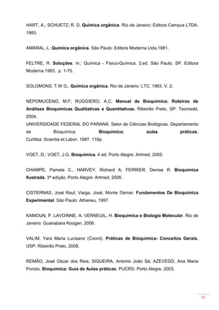 92
HART, A.; SCHUETZ, R. D. Química orgânica. Rio de Janeiro: Editora Campus LTDA,
1983.
AMARAL, L. Química orgânica. São Paulo: Editora Moderna Ltda,1981.
FELTRE, R. Soluções. In.: Química - Físico-Química. 2.ed. São Paulo, SP. Editora
Moderna.1983. p. 1-75.
SOLOMONS, T.W G., Química orgânica. Rio de Janeiro: LTC, 1983. V. 2.
NEPOMUCENO, M.F; RUGGIERO, A.C. Manual de Bioquímica: Roteiros de
Análises Bioquímicas Qualitativas e Quantitativas. Ribeirão Preto, SP: Tecmedd,
2004.
UNIVERSIDADE FEDERAL DO PARANÁ. Setor de Ciências Biológicas. Departamento
de Bioquímica. Bioquímica: aulas práticas.
Curitiba: Scientia et Labor, 1987. 116p.
VOET, D.; VOET, J.G. Bioquímica. 4 ed. Porto Alegre: Artmed, 2005.
CHAMPE, Pamela C., HARVEY, Richard A, FERRIER, Denise R. Bioquímica
Ilustrada. 3ª edição. Porto Alegre: Artmed, 2006.
CISTERNAS, José Raul, Varga, José, Monte Osmar. Fundamentos De Bioquímica
Experimental. São Paulo: Atheneu, 1997.
KAMOUN, P. LAVOINNE, A. VERNEUIL, H. Bioquímica e Biologia Molecular. Rio de
Janeiro: Guanabara Koogan. 2006.
VALIM, Yara Maria Lucisano (Coord). Práticas de Bioquímica- Conceitos Gerais.
USP: Ribeirão Preto, 2008.
REMÃO, José Oscar dos Reis; SIQUEIRA, Antonio João Sá; AZEVEDO, Ana Maria
Ponzio. Bioquímica: Guia de Aulas práticas. PUCRS: Porto Alegre, 2003.
 