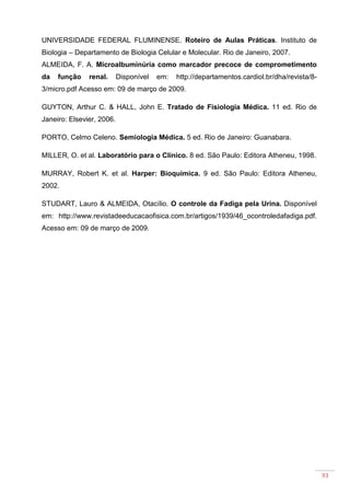 93
UNIVERSIDADE FEDERAL FLUMINENSE. Roteiro de Aulas Práticas. Instituto de
Biologia – Departamento de Biologia Celular e Molecular. Rio de Janeiro, 2007.
ALMEIDA, F. A. Microalbuminúria como marcador precoce de comprometimento
da função renal. Disponível em: http://departamentos.cardiol.br/dha/revista/8-
3/micro.pdf Acesso em: 09 de março de 2009.
GUYTON, Arthur C. & HALL, John E. Tratado de Fisiologia Médica. 11 ed. Rio de
Janeiro: Elsevier, 2006.
PORTO, Celmo Celeno. Semiologia Médica. 5 ed. Rio de Janeiro: Guanabara.
MILLER, O. et al. Laboratório para o Clínico. 8 ed. São Paulo: Editora Atheneu, 1998.
MURRAY, Robert K. et al. Harper: Bioquímica. 9 ed. São Paulo: Editora Atheneu,
2002.
STUDART, Lauro & ALMEIDA, Otacílio. O controle da Fadiga pela Urina. Disponível
em: http://www.revistadeeducacaofisica.com.br/artigos/1939/46_ocontroledafadiga.pdf.
Acesso em: 09 de março de 2009.
 