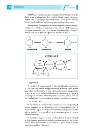 EaD • UFMS100 BIOQUÍMICA
A FMN, ao perder os seus dois electrões a favor das proteínas de
Fe/S, perde igualmente os dois protões, do lado oposto da mem-
brana, isto é, no espaço intermembranar. Diz-se que os protões
foram translocados da matriz para o espaço intermembranar.
A ubiquinona é susceptível de sofrer dois graus de redução, pas-
sando pelos estados de quinona, semi-quinona e hidroquinona,
transportando assim dois electrões que lhes são cedidos pelas pro-
teínas Fe/S, e dois protões capturados no meio matricial
Complexo II
O complexo II, ou complexo b-c1
, é constituído pelos citocrómios
b , c1
e c.Os citocrómios são proteínas que possuem como grupo
prostético, um heme, isto é, uma estrutura molecular tetraporfírica
(como se encontra na hemoglobina) que encerra um ião ferro, o
qual se pode encontrar alternativamente no estado ferroso Fe2+ ou
no estado férrico Fe3+, consoante se encontre reduzido ou oxidado.
Fe++
↔ Fe+++
+ e-
O citocrómio b é uma proteína intrínseca com um potencial
redox superior ao da hidroquinona. Consequentemente, o
citocrómio b é capaz de “roubar” um elétron à hidroquinona. Neste
ato, o próton correspondente é translocado para o espaço
intermembranar.
O citocrómio c1, por sua vez, sendo detentor de um potencial
redox superior ao do citocrómio b, está em condições de oxidar
este último. Finalmente o citocrómio c, que é uma proteína
extrínseca, oxida o citocrómio c1.
 