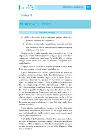 EaD • UFMS 107Metabolismo de Lipídeos
Unidade 9
METABOLISMO DE LIPÍDEOS
As células podem obter ácidos graxos por meio de três fontes.
1 - gorduras presentes na alimentação.
2 - gorduras armazenadas nas células na forma de gotículas.
3 - (nos animais) gorduras recém-sintetizadas em um órgão e
exportadas para outro.
Obtém gorduras pela ingestão, armazenando-as no tecido
adiposo, na forma de triacilgliceróis. O fígado pode converte os
excessos de carboidratos a gorduras. Em média 40% ou mais da
energia diária necessária a um ser humano, é suprida pelos
triacilgliceróis.
O fígado, coração e o músculo esquelético obtém mais da meta-
de de suas energias necessárias dos triacilgliceróis.
Apesar da identificação de uma lipase lingual secretada pe-
las células da base da língua, não há digestão salivar dos lipídeos
devido a não haver um refluxo para a boca. Dessa forma, a
identificação de uma lipase gástrica provavelmente corresponde
àquela secretada pela língua. Porém, o pH extremamente áci-
do do estômago não possibilita a ação integral desta lipase gás-
trica, diminuindo a velocidade de sua ação enzimática, haven-
do apenas a quebra de algumas ligações de ésteres de ácidos
graxos de cadeia curta. Em crianças lactentes, entretanto, o pH
gástrico aproxima-se bastante da neutralidade o que indica que
a lipase gástrica pode ter ação na digestão das gorduras do lei-
te. Mesmo assim, esta digestão não é eficiente devido as gor-
duras não estarem emulsificadas o que dificulta a ação desta
enzima hidrolítica.
A ação gástrica na digestão dos Lipídeos, portanto, está relacio-
nada com os movimentos peristálticos do estômago, produzindo
uma emulsificação dos lipídeos, dispersando-os de maneira equi-
valente pelo bolo alimentar.
A chegada do bolo alimentar acidificado no duodeno induz a
liberação de hormônio digestivo colecistocinina (um peptídeo de
33 aminoácidos, também denominado pancreozimina) que, por
sua vez, promove a contração da vesícula biliar, liberando a bile
para o duodeno.
9.1 Digestão e Absorção
 
