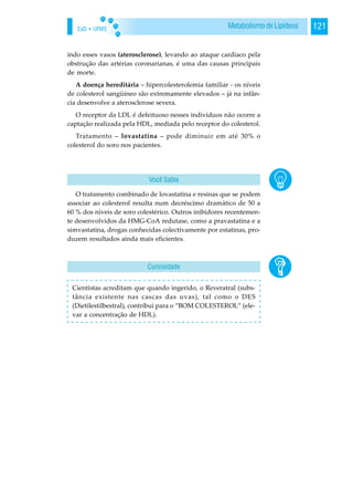 EaD • UFMS 121Metabolismo de Lipídeos
indo esses vasos (aterosclerose), levando ao ataque cardíaco pela
obstrução das artérias coronarianas, é uma das causas principais
de morte.
A doença hereditária – hipercolesterolemia familiar - os níveis
de colesterol sangüíneo são extremamente elevados – já na infân-
cia desenvolve a aterosclerose severa.
O receptor da LDL é defeituoso nesses indivíduos não ocorre a
captação realizada pela HDL, mediada pelo receptor do colesterol.
Tratamento – lovastatina – pode diminuir em até 30% o
colesterol do soro nos pacientes.
O tratamento combinado de lovastatina e resinas que se podem
associar ao colesterol resulta num decréscimo dramático de 50 a
60 % dos níveis de soro colestérico. Outros inibidores recentemen-
te desenvolvidos da HMG-CoA redutase, como a pravastatina e a
simvastatina, drogas conhecidas colectivamente por estatinas, pro-
duzem resultados ainda mais eficientes.
Cientistas acreditam que quando ingerido, o Reveratral (subs-
tância existente nas cascas das uvas), tal como o DES
(Dietilestilbestral), contribui para o “BOM COLESTEROL” (ele-
var a concentração de HDL).
Você Sabia
Curiosidade
 