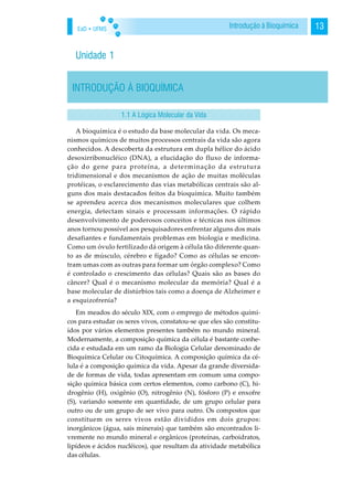 EaD • UFMS 13Introdução à Bioquímica
Unidade 1
INTRODUÇÃO À BIOQUÍMICA
A bioquímica é o estudo da base molecular da vida. Os meca-
nismos químicos de muitos processos centrais da vida são agora
conhecidos. A descoberta da estrutura em dupla hélice do ácido
desoxirribonucléico (DNA), a elucidação do fluxo de informa-
ção do gene para proteína, a determinação da estrutura
tridimensional e dos mecanismos de ação de muitas moléculas
protéicas, o esclarecimento das vias metabólicas centrais são al-
guns dos mais destacados feitos da bioquímica. Muito também
se aprendeu acerca dos mecanismos moleculares que colhem
energia, detectam sinais e processam informações. O rápido
desenvolvimento de poderosos conceitos e técnicas nos últimos
anos tornou possível aos pesquisadores enfrentar alguns dos mais
desafiantes e fundamentais problemas em biologia e medicina.
Como um óvulo fertilizado dá origem à célula tão diferente quan-
to as de músculo, cérebro e fígado? Como as células se encon-
tram umas com as outras para formar um órgão complexo? Como
é controlado o crescimento das células? Quais são as bases do
câncer? Qual é o mecanismo molecular da memória? Qual é a
base molecular de distúrbios tais como a doença de Alzheimer e
a esquizofrenia?
Em meados do século XIX, com o emprego de métodos quími-
cos para estudar os seres vivos, constatou-se que eles são constitu-
ídos por vários elementos presentes também no mundo mineral.
Modernamente, a composição química da célula é bastante conhe-
cida e estudada em um ramo da Biologia Celular denominado de
Bioquímica Celular ou Citoquímica. A composição química da cé-
lula é a composição química da vida. Apesar da grande diversida-
de de formas de vida, todas apresentam em comum uma compo-
sição química básica com certos elementos, como carbono (C), hi-
drogênio (H), oxigênio (O), nitrogênio (N), fósforo (P) e enxofre
(S), variando somente em quantidade, de um grupo celular para
outro ou de um grupo de ser vivo para outro. Os compostos que
constituem os seres vivos estão divididos em dois grupos:
inorgânicos (água, sais minerais) que também são encontrados li-
vremente no mundo mineral e orgânicos (proteínas, carboidratos,
lipídeos e ácidos nucléicos), que resultam da atividade metabólica
das células.
1.1 A Lógica Molecular da Vida
 