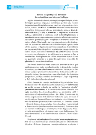EaD • UFMS130 BIOQUÍMICA
Síntese e degradação de derivados
de aminoácidos com interesse biológico
Alguns aminoácidos sofrem, numa pequena percentagem, trans-
formações químicas originando substâncias que têm uma enorme
importância em biologia humana e medicina. Alguns destes deri-
vados, como a creatina e a carnitina intervêm no metabolismo
energético. Outros derivados de aminoácidos como o ácido ã-
aminobutírico (GABA), a histamina, a dopamina, a noradre-
nalina, a adrenalina, a serotonina (ou 5-hidroxi-triptamina) e a
melatonina são segregados em determinadas células exercendo os
seus efeitos quando se ligam a receptores da membrana celular de
outras células. Alguns deles são neurotransmissores: são sintetiza-
dos em neurônios e são vertidos na fenda sináptica provocando
efeitos quando se ligam em receptores específicos da membrana
de outros neurônios, do próprio neurônio que os segregou ou de
outras células. No caso do monóxido de azoto (NO) não existem
receptores membranares: o seu efeito exerce-se quando se liga a
uma enzima do citoplasma das células musculares lisas (a cíclase
do guanilato) ativando-a. O papel biológico mais conhecido do
glutatião é a sua ação antioxidante.
Na síntese de muitos destes derivados intervêm enzimas que
catalisam reações muito semelhantes entre si. Uma destas reações
é catalisada por descarboxílases que catalisam a libertação (na for-
ma de CO2) do grupo carboxílico (carbono 1) de aminoácidos ori-
ginando aminas. São exemplos a descarboxilação do glutamato
(originando GABA), da histidina (histamina), da L-dopa (dopamina)
e do 5-hidroxitriptofano (serotonina).
Outra das reações comuns na síntese (e degradação) de mui-
tos destes derivados de aminoácidos é catalisada por transferases
de metila em que o doador de metila é a “metionina ativada”
(Sadenosil-metionina). A S-adenosil-metionina forma-se por
ação catalítica da adenosiltransférase da metionina (ATP +
metionina →S-adenosil-metionina + Pi + PPi). Transferases de
metila dependentes da S-adenosil-metionina (que, ao ceder o
metila, origina S-adenosilhomocisteína) estão envolvidas na sín-
tese de creatina (guanidoacetato →creatina), da carnitina (lisina
→trimetil-lisina), da adrenalina (noradrenalina →adrenalina)
e da melatonina (acetilserotonina →melatonina). O mesmo tipo
de enzimas também pode estar implicado na degradação de de-
rivados aminoacídicos; tal acontece nos casos da histamina (N-
metiltransférases) e das catecolaminas (catecol-O-metil-trans-
férase).
Reações de hidroxilação catalisadas por mono-oxigênases exis-
tem nas vias metabólicas que levam à formação das catecolaminas
(tirosina →L-dopa e dopamina →noradrenalina), da serotonina e
 