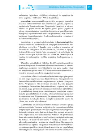 EaD • UFMS 131Metabolismo dos Compostos Nitrogenados
melatonina (triptofano →5-hidroxi-triptofano), do monóxido de
azoto (arginina →citrulina + NO) e da carnitina.
A creatina é um aminoácido que contém um grupo guanidina
e na sua síntese intervêm três aminoácidos (glicina, arginina e
metionina) e duas transferases. No primeiro passo ocorre a trans-
ferência do grupo amidina da arginina para a glicina (arginina +
glicina →guanidoacetato + ornitina) formando-se guanidoacetato;
no segundo o guanidoacetato aceita um grupo metila da S-adenosil-
metionina (guanidoacetato + S-adenosil-metionina →creatina +
S-adenosilhomocisteína).
A creatina e o seu derivado fosforilado (a fosfocreatina) têm,
nomeadamente no tecido muscular, um papel importante no me-
tabolismo energético. A ligação entre o fosfato e a creatina na
fosfocretina designa-se de fosfamida e é, tal como a ligação
fosfoanidrido, uma ligação “rica em energia”. A fosforilação da
creatina ocorre por ação catalítica da cinase da creatina (ATP +
creatina ↔ fosfocreatina + ADP) e a reação é fisiologicamente re-
versível.
Quando a velocidade de hidrólise do ATP aumenta durante os
primeiros segundos de um exercício muscular violento as concen-
trações dos compostos envolvidos fazem com que a reação evolua
no sentido em que se forma ATP consumindo-se fosfocreatina; o
contrário acontece quando se recupera do esforço.
A creatina e a fosfocreatina são substâncias com grupos quími-
cos com carga negativa; no caso da creatina a sua passagem através
das membranas celulares está dependente da ação de transporta-
dores. Por processos não enzímicos, em cada dia, uma pequena
percentagem da creatina e da fosfocreatina dá origem a uma subs-
tância sem carga que difunde através das membranas: a creatinina.
A velocidade de formação de creatinina num mamífero é propor-
cional à quantidade total de creatina e fosfocreatina e proporcional
à massa muscular. O doseamento da concentração de creatinina
plasmática e a avaliação da sua excreção na urina são usados na
clínica para avaliar a função renal.
A carnitina é um aminoácido hidroxilado que contém o grupo
amina trimetilado. Forma-se no fígado e rim numa via metabólica
complexa (em que intervêm uma desidrogênase e monooxigênases
de função mista) a partir da trimetil-lisina. Por sua vez, a trimetil-
lisina origina-se quando da hidrólise de proteínas em que resíduos
lisina sofreram metilação no grupo 6-amina por ação de transferases
de metila: 3 S-adenosil-metionina + resíduo de lisina →3 S-
adenosilhomocisteína + resíduo de trimetil-lisina. No transporte
da carnitina do fígado e rim para os outros tecidos intervém trans-
portadores específicos. A carnitina desempenha um papel chave
na oxidação dos ácidos gordos e na síntese de corpos cetônicos. O
 