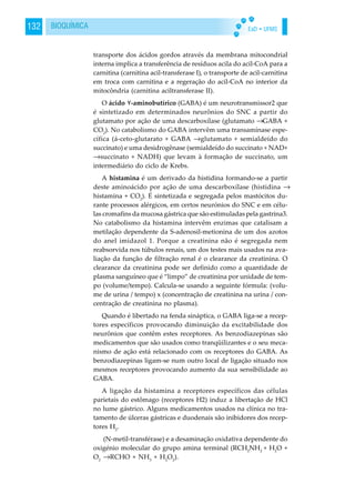 EaD • UFMS132 BIOQUÍMICA
transporte dos ácidos gordos através da membrana mitocondrial
interna implica a transferência de resíduos acila do acil-CoA para a
carnitina (carnitina acil-transferase I), o transporte de acil-carnitina
em troca com carnitina e a regeração do acil-CoA no interior da
mitocôndria (carnitina aciltransferase II).
O ácido -aminobutírico (GABA) é um neurotransmissor2 que
é sintetizado em determinados neurônios do SNC a partir do
glutamato por ação de uma descarboxílase (glutamato →GABA +
CO2
). No catabolismo do GABA intervêm uma transamínase espe-
cífica (á-ceto-glutarato + GABA →glutamato + semialdeído do
succinato) e uma desidrogênase (semialdeído do succinato + NAD+
→succinato + NADH) que levam à formação de succinato, um
intermediário do ciclo de Krebs.
A histamina é um derivado da histidina formando-se a partir
deste aminoácido por ação de uma descarboxílase (histidina →
histamina + CO2
). É sintetizada e segregada pelos mastócitos du-
rante processos alérgicos, em certos neurónios do SNC e em célu-
las cromafins da mucosa gástrica que são estimuladas pela gastrina3.
No catabolismo da histamina intervêm enzimas que catalisam a
metilação dependente da S-adenosil-metionina de um dos azotos
do anel imidazol 1. Porque a creatinina não é segregada nem
reabsorvida nos túbulos renais, um dos testes mais usados na ava-
liação da função de filtração renal é o clearance da creatinina. O
clearance da creatinina pode ser definido como a quantidade de
plasma sanguíneo que é “limpo” de creatinina por unidade de tem-
po (volume/tempo). Calcula-se usando a seguinte fórmula: (volu-
me de urina / tempo) x (concentração de creatinina na urina / con-
centração de creatinina no plasma).
Quando é libertado na fenda sináptica, o GABA liga-se a recep-
tores específicos provocando diminuição da excitabilidade dos
neurônios que contêm estes receptores. As benzodiazepinas são
medicamentos que são usados como tranqüilizantes e o seu meca-
nismo de ação está relacionado com os receptores do GABA. As
benzodiazepinas ligam-se num outro local de ligação situado nos
mesmos receptores provocando aumento da sua sensibilidade ao
GABA.
A ligação da histamina a receptores específicos das células
parietais do estômago (receptores H2) induz a libertação de HCl
no lume gástrico. Alguns medicamentos usados na clínica no tra-
tamento de úlceras gástricas e duodenais são inibidores dos recep-
tores H2
.
(N-metil-transférase) e a desaminação oxidativa dependente do
oxigénio molecular do grupo amina terminal (RCH2
NH2
+ H2
O +
O2
→RCHO + NH3
+ H2
O2
).
 