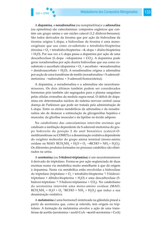EaD • UFMS 133Metabolismo dos Compostos Nitrogenados
A dopamina, a noradrenalina (ou norepinefrina) e a adrenalina
(ou epinefrina) são catecolaminas: compostos orgânicos que con-
tém um grupo amina e um núcleo catecol (1,2 diidroxi-benzeno).
São todos derivados da tirosina que por ação da hidroxílase da
tirosina origina L-dopa; a hidroxílase da tirosina é uma mono-
oxigénase que usa como co-substrato a tetrahidro-biopterina
(tirosina + O2
+ tetrahidro-biopterina →L-dopa + diidro-biopterina
+ H2
O). Por sua vez a L-dopa passa a dopamina por ação de uma
descarboxilase (L-dopa →dopamina + CO2
). A dopamina pode
gerar noradrenalina por ação doutra hidroxílase que usa como co-
substrato o ascorbato (dopamina + O2
+ ascorbato →noradrenalina
+ desidroascorbato + H2
O). A noradrenalina origina a adrenalina
por acção de uma transférase de metilo (noradrenalina + S-adenosil-
metionina →adrenalina + S-adenosil-homocisteína).
A dopamina, a noradrenalina e a adrenalina são neurotrans-
missores. Os dois últimos também podem ser considerados
hormonas pois também são segregados para o plasma sanguíneo
pelas células cromafins da medula supra-renal. O déficit de dopa-
mina em determinados núcleos do sistema nervoso central causa
doença de Parkinson que pode ser tratada pela administração de
L-dopa. Entre os efeitos metabólicos da adrenalina e da noradre-
nalina são de destacar a estimulação da glicogenólise hepática e
muscular, da glicólise muscular e da lipólise no tecido adiposo.
No catabolismo das catecolaminas intervêm enzimas que
catalisam a metilação dependente da S-adenosil-metionina do gru-
po hidroxilo da posição 2 do anel benzénico (catecol-O-
metiltransférase ou COMET) e a desaminação oxidativa dependente
do oxigênio molecular do grupo amina terminal (mono-amino
oxídase ou MAO: RCH2
NH2
+ H2
O + O2
→RCHO + NH3
+ H2
O2
).
Os diferentes produtos formados no processo catabólico são elimi-
nados na urina.
A serotonina (ou 5-hidroxi-triptamina) é um neurotransmissor
4 derivado do triptofano. Forma-se por ação seqüenciada de duas
enzimas numa via metabólica muito semelhante à que dá origem
à dopamina. Nesta via metabólica estão envolvidas a hidroxílase
do triptofano (triptofano + O2
+ tetrahidro-biopterina ’! 5-hidroxi-
triptofano + dihidro-biopterina + H2
O) e uma descarboxílase (5-
hidroxi-triptofano ’! 5-hidroxi-triptamina + CO2
). No catabolismo
da serotonina intervém uma mono-amino oxídase (MAO:
RCH2
NH2
+ H2
O + O2
’!RCHO + NH3
+ H2
O2
) que induz a sua
desaminação oxidativa.
A melatonina é uma hormona5 sintetizada na glândula pineal a
partir da serotonina que, como já referido, tem origem no trip-
tofano. A formação da melatonina envolve a ação de uma trans-
férase de acetilo (serotonina + acetil-CoA →acetil-serotonina + CoA)
 