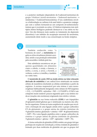 EaD • UFMS134 BIOQUÍMICA
e a posterior metilação (dependente da S-adenosil-metionina) do
grupo 5-hidroxi (acetil-serotonina + Sadenosil-metionina →
melatonina + S-adenosil-homocisteína). O seu catabolismo envol-
ve a hidroxilação no carbono 6 do anel indol e a posterior conjuga-
ção com o sulfato formando-se um composto (6-sulfatoximela-
tonina) que é excretado na urina. A 5-hidroxi-triptamina tem múl-
tiplos efeitos biológicos podendo destacar-se o seu efeito no hu-
mor. Um dos fármacos mais usados no tratamento da depressão
(fluxetina) é um inibidor da recaptação neuronal da serotonina,
aumentando deste modo a sua concentração na fenda sináptica.
Também conhecida como “a
hormona do sono”, a melatonina re-
gula os ciclos circadianos (dormir-acor-
dar), sendo a sua produção estimulada
pela escuridão e inibida pela luz.
Esta substância encontra-se em pe-
quenas quantidades em alimentos
como a cebola, a cereja, a banana, o
milho, a aveia, o arroz, a hortelã, a
verbena, a salva e o tomilho, e também
no vinho tinto.
O monóxido de azoto (NO ou óxido nítrico ou fator relaxante
derivado do endotélio) é um radical livre sintetizado em muitas
células de mamíferos (incluindo as células endoteliais) a partir da
arginina. A enzima responsável por esta síntese é uma mono-
oxigênase habitualmente designada como síntase do NO (arginina
+ 2 O2
+ 1,5 NADPH →citrulina + NO· + 1,5 NADP+). O NO é um
composto muito instável: poucos segundos após a sua síntese oxi-
da-se (reações não enzímicas) originando íons nitrito e nitrato.
O glutatião na sua forma reduzida (GSH) é um tripeptídeo
( -glutamil-cistinil-glicina) que é sintetizado na maioria das célu-
las do organismo. Forma-se numa seqüência de reações que envol-
vem a formação de uma ligação amida entre o grupo carboxílico
C5 do glutamato e o grupo amina da cisteína (sintetase do
-glutamil-cisteína: glutamato + cisteína + ATP → -glutamilcisteína
+ ADP + Pi) e uma ligação peptídica entre o grupo carboxílico da
cisteína e o grupo amina da glicina (sintetase do glutatião:
-glutamil-cisteína + glicina + ATP →glutatião + ADP + Pi).
A forma reduzida do glutatião (GSH) contém um grupo tiol que
participa em reações de oxiredução; a forma oxidada do glutatião é
formado por duas moléculas de glutatião em que os grupos tiol
Você Sabia
 
